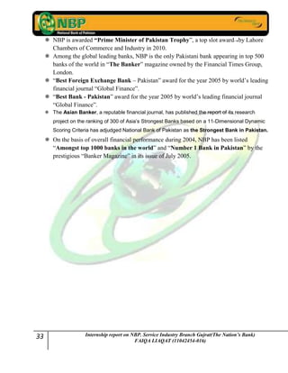 33 Internship report on NBP. Service Industry Branch Gujrat(The Nation’s Bank)
FAIQA LIAQAT (11042454-016)
 NBP is awarded “Prime Minister of Pakistan Trophy”, a top slot award by Lahore
Chambers of Commerce and Industry in 2010.
 Among the global leading banks, NBP is the only Pakistani bank appearing in top 500
banks of the world in “The Banker” magazine owned by the Financial Times Group,
London.
 “Best Foreign Exchange Bank – Pakistan” award for the year 2005 by world‟s leading
financial journal “Global Finance”.
 “Best Bank - Pakistan” award for the year 2005 by world‟s leading financial journal
“Global Finance”.
 The Asian Banker, a reputable financial journal, has published the report of its research
project on the ranking of 300 of Asia’s Strongest Banks based on a 11-Dimensional Dynamic
Scoring Criteria has adjudged National Bank of Pakistan as the Strongest Bank in Pakistan.
 On the basis of overall financial performance during 2004, NBP has been listed
“Amongst top 1000 banks in the world” and “Number 1 Bank in Pakistan” by the
prestigious “Banker Magazine” in its issue of July 2005.
 