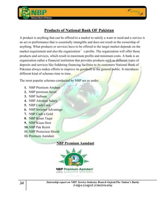 34 Internship report on NBP. Service Industry Branch Gujrat(The Nation’s Bank)
FAIQA LIAQAT (11042454-016)
Products of National Bank OF Pakistan
A product is anything that can be offered to a market to satisfy a want or need and a service is
an act or performance that is essentially intangible and does not result in the ownership of
anything. What products or services have to be offered to the target market depends on the
market requirement and also the organization’s profits. The organization will offer those
products and services, which result in maximum profits and minimum costs. A bank is an
organization rather a financial institution that provides products such as different types of
deposits and services like foddering financing facilities to its customers National Bank of
Pakistan always makes efforts to improve its goodwill in the general public. It introduces
different kind of schemes time to time.
The most popular schemes conducted by NBP are as under:
1. NBP Premium Amdani
2. NBP premium Saver
3. NBP Saibaan
4. NBP Advance Salary
5. NBP Cash Card
6. NBP Investor Advantage
7. NBP Cash n Gold
8. NBP Kisan Taqat
9. NBP Kisan Dost
10.NBP Pak Remit
11.NBP Protection Shield
12.Premium Aamdani
NBP Premium Aamdani
 