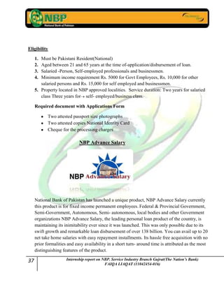 37 Internship report on NBP. Service Industry Branch Gujrat(The Nation’s Bank)
FAIQA LIAQAT (11042454-016)
Eligibility
1. Must be Pakistani Resident(National)
2. Aged between 21 and 65 years at the time of-application/disbursement of loan.
3. Salaried -Person, Self-employed professionals and businessmen.
4. Minimum income requirement Rs. 5000 for Govt Employees, Rs. 10,000 for other
salaried persons and Rs. 15,000 for self employed and businessmen.
5. Property located in NBP approved localities. Service duration: Two years for salaried
class Three years for self- employed/business class.
Required document with Applications Form
Two attested passport size photographs
Two attested copies National Identity Card
Cheque for the processing charges
NBP Advance Salary
National Bank of Pakistan has launched a unique product, NBP Advance Salary currently
this product is for fixed income permanent employees. Federal & Provincial Government,
Semi-Government, Autonomous, Semi- autonomous, local bodies and other Government
organizations NBP Advance Salary, the leading personal loan product of the country, is
maintaining its inimitability ever since it was launched. This was only possible due to its
swift growth and remarkable loan disbursement of over 138 billion. You can avail up to 20
net take home salaries with easy repayment installments. Its hassle free acquisition with no
prior formalities and easy availability in a short turn- around time is attributed as the most
distinguishing features of the product.
 