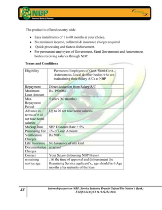 38 Internship report on NBP. Service Industry Branch Gujrat(The Nation’s Bank)
FAIQA LIAQAT (11042454-016)
The product is offered country wide
Easy installments of 1 to 60 months at your choice.
No minimum income, collateral & insurance charges required
Quick processing and fastest disbursement.
For permanent employees of Government, Semi Government and Autonomous
bodies receiving salaries through NBP.
Terms and Conditions
Eligibility Permanent Employees of Govt. Semi-Govt.,
Autonomous, Local & other bodies who are
maintaining their Salary A/Cs at NBP
Repayment Direct deduction from Salary A/C
Maximum
Loan Amount
Rs. 490,000/-
Max.
Repayment
Period
5 years (60 months)
Advance in
terms of # of
net take home
salaries
Up to 20 net take home salaries
Markup Rate SBP Discount Rate + 5%
Processing Fee 1% of Loan Amount
Verification
Charges
Rs 500/-
Life Insurance No Insurance of any kind
Documentation
Charges
at actual
Contact Your Salary disbursing NBP Branch
remaining
service age
. At the time of approval and disbursement the
Remaining Service applicant‟s,, age should be 6 Age
months after maturity of the loan
 