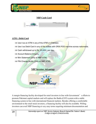 39 Internship report on NBP. Service Industry Branch Gujrat(The Nation’s Bank)
FAIQA LIAQAT (11042454-016)
NBP Cash Card
ATM + Debit Card
Use it as an ATM in any of the ATM’s in Pakistan.
Use it as Debit Card in any of the outlets with ORIX POS machine across nationwide.
Cash withdrawal up to Rs. 20,000/- per day.
Account Balance Enquiry.
Mini Statement (Only at NBP ATM).
PIN Change facility (Only at NBP ATM)
NBP Investor Advantage
A margin financing facility developed for retail investors in line with Government’s efforts to
promote Pakistani capital markets and will replace the Badla (COT) system with a stable
financing system in line with international financial markets. Besides offering a comfortable
environment to the retail stock investors, a financing facility will also be available. Willing
investors can avail NBP financing at very easy terms requiring minimum documentation and
 