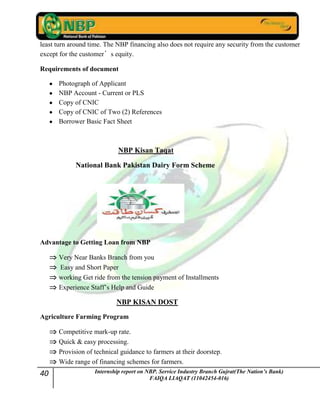 40 Internship report on NBP. Service Industry Branch Gujrat(The Nation’s Bank)
FAIQA LIAQAT (11042454-016)
least turn around time. The NBP financing also does not require any security from the customer
except for the customer’s equity.
Requirements of document
Photograph of Applicant
NBP Account - Current or PLS
Copy of CNIC
Copy of CNIC of Two (2) References
Borrower Basic Fact Sheet
NBP Kisan Taqat
National Bank Pakistan Dairy Form Scheme
Advantage to Getting Loan from NBP
Very Near Banks Branch from you
Easy and Short Paper
working Get ride from the tension payment of Installments
Experience Staff‟s Help and Guide
NBP KISAN DOST
Agriculture Farming Program
Competitive mark-up rate.
Quick & easy processing.
Provision of technical guidance to farmers at their doorstep.
Wide range of financing schemes for farmers.
 