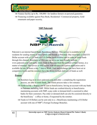 41 Internship report on NBP. Service Industry Branch Gujrat(The Nation’s Bank)
FAIQA LIAQAT (11042454-016)
Finance facility up to Rs. 100,000/- for landless farmers on personal guarantee.
Financing available against Pass Book, Residential / Commercial property, Gold
ornaments and paper security.
NBP Pakremit
Pakremit is an internet based Home Remittance Service. This service is available to U.S.
residents for sending money to their family and friends in Pakistan. One must have a valid US
Dollar account with a U.S. bank or a US Dollar credit or debit card in order to remit funds
through this channel. Remitters in USA can log on to our user friendly website,
www.pakremit.com and easily remit funds to Pakistan from the comfort of their homes, in a
matter of minutes. The service is fully secure with advance encryption application and is
available for use 24 hours a day, 7 days a Week. Fees and exchange rate have been set at
competitive levels and the remitters have the ability to track delivery of funds as well.
Process
Remitters log on to www.pakremit.com and after completing the registration
process, are able to remit funds. The whole process takes a few minutes.
Funds in Pak Rupees can be sent to beneficiaries, having an account with any bank
in Pakistan, including NBP. While funds are credited directly to beneficiaries
maintaining accounts with NBP, a pay order or demand draft is couriered to other
banks for their customers. Pay order or demand draft can also be couriered directly to
the beneficiary’s office or home, if requested by the remitter.
Funds in US Dollars can be sent only to a Beneficiary maintaining a US Dollar
account with one of NBP‟s Foreign Exchange Branches.
 