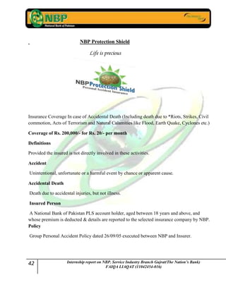 42 Internship report on NBP. Service Industry Branch Gujrat(The Nation’s Bank)
FAIQA LIAQAT (11042454-016)
NBP Protection Shield
Life is precious
Insurance Coverage In case of Accidental Death (Including death due to *Riots, Strikes, Civil
commotion, Acts of Terrorism and Natural Calamities like Flood, Earth Quake, Cyclones etc.)
Coverage of Rs. 200,000/- for Rs. 20/- per month
Definitions
Provided the insured is not directly involved in these activities.
Accident
Unintentional, unfortunate or a harmful event by chance or apparent cause.
Accidental Death
Death due to accidental injuries, but not illness.
Insured Person
A National Bank of Pakistan PLS account holder, aged between 18 years and above, and
whose premium is deducted & details are reported to the selected insurance company by NBP.
Policy
Group Personal Accident Policy dated 26/09/05 executed between NBP and Insurer.
 
