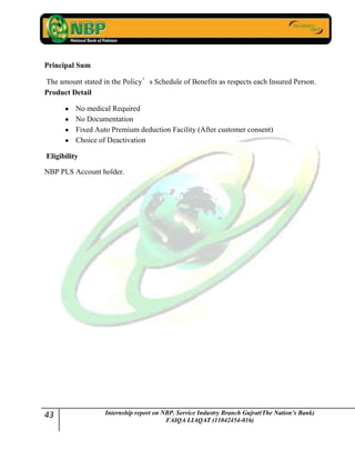 43 Internship report on NBP. Service Industry Branch Gujrat(The Nation’s Bank)
FAIQA LIAQAT (11042454-016)
Principal Sum
The amount stated in the Policy’s Schedule of Benefits as respects each Insured Person.
Product Detail
No medical Required
No Documentation
Fixed Auto Premium deduction Facility (After customer consent)
Choice of Deactivation
Eligibility
NBP PLS Account holder.
 