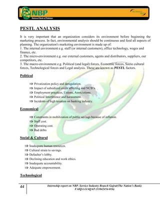 44 Internship report on NBP. Service Industry Branch Gujrat(The Nation’s Bank)
FAIQA LIAQAT (11042454-016)
PESTL ANALYSIS
It is very important that an organization considers its environment before beginning the
marketing process. In fact, environmental analysis should be continuous and feed all aspects of
planning. The organization's marketing environment is made up of:
1. The internal environment e.g. staff (or internal customers), office technology, wages and
finance, etc.
2. The micro-environment e.g. our external customers, agents and distributors, suppliers, our
competitors, etc.
3. The macro-environment e.g. Political (and legal) forces, Economic forces, Socio cultural
forces, Technological forces and Legal analysis. These are known as PESTL factors.
Political
Privatization policy and deregulation.
Impact of subsidized credit affecting and NCB‟s.
Employment practices, Unions, Associations.
Political Interference and harassment.
Incidents of high taxation on banking industry.
Economical
Constraints in mobilization of public savings because of inflation.
Staff cost.
Operating cost.
Bad debts
Social & Cultural
Inadequate human resources.
Cultural strain to savings.
Defaulter‟s lobby.
Declining education and work ethics.
Inadequate accountability.
Adequate empowerment.
Technological
 