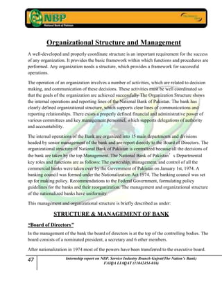 47 Internship report on NBP. Service Industry Branch Gujrat(The Nation’s Bank)
FAIQA LIAQAT (11042454-016)
Organizational Structure and Management
A well-developed and properly coordinate structure is an important requirement for the success
of any organization. It provides the basic framework within which functions and procedures are
performed. Any organization needs a structure, which provides a framework for successful
operations.
The operation of an organization involves a number of activities, which are related to decision
making, and communication of these decisions. These activities must be well coordinated so
that the goals of the organization are achieved successfully The Organization Structure shows
the internal operations and reporting lines of the National Bank of Pakistan. The bank has
clearly defined organizational structure, which supports clear lines of communications and
reporting relationships. There exists a properly defined financial and administrative power of
various committees and key management personnel, which supports delegations of authority
and accountability.
The internal operations of the Bank are organized into 15 main departments and divisions
headed by senior management of the bank and are report directly to the Board of Directors. The
organizational structure of National Bank of Pakistan is centralized because all the decisions of
the bank are taken by the top Management. The National Bank of Pakistan’s Departmental
key roles and functions are as follows: The ownership, management, and control of all the
commercial banks were taken over by the Government of Pakistan on January 1st, 1974. A
banking council was formed under the Nationalization Act 1974. The banking council was set
up for making policy. Recommendations to the Federal Government, formulating policy
guidelines for the banks and their reorganization. The management and organizational structure
of the nationalized banks have uniformity.
This management and organizational structure is briefly described as under:
SSTTRRUUCCTTUURREE && MMAANNAAGGEEMMEENNTT OOFF BBAANNKK
““BBooaarrdd ooff DDiirreeccttoorrss””
In the management of the bank the board of directors is at the top of the controlling bodies. The
board consists of a nominated president, a secretary and 6 other members.
After nationalization in 1974 most of the powers have been transferred to the executive board.
 