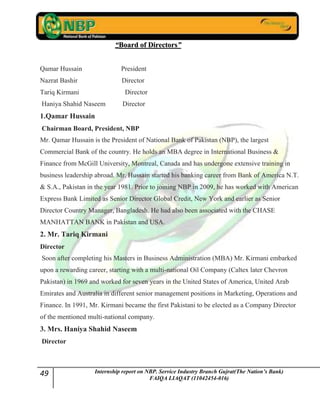49 Internship report on NBP. Service Industry Branch Gujrat(The Nation’s Bank)
FAIQA LIAQAT (11042454-016)
““BBooaarrdd ooff DDiirreeccttoorrss””
Qamar Hussain President
Nazrat Bashir Director
Tariq Kirmani Director
Haniya Shahid Naseem Director
1.Qamar Hussain
Chairman Board, President, NBP
Mr. Qamar Hussain is the President of National Bank of Pakistan (NBP), the largest
Commercial Bank of the country. He holds an MBA degree in International Business &
Finance from McGill University, Montreal, Canada and has undergone extensive training in
business leadership abroad. Mr. Hussain started his banking career from Bank of America N.T.
& S.A., Pakistan in the year 1981. Prior to joining NBP in 2009, he has worked with American
Express Bank Limited as Senior Director Global Credit, New York and earlier as Senior
Director Country Manager, Bangladesh. He had also been associated with the CHASE
MANHATTAN BANK in Pakistan and USA.
2. Mr. Tariq Kirmani
Director
Soon after completing his Masters in Business Administration (MBA) Mr. Kirmani embarked
upon a rewarding career, starting with a multi-national Oil Company (Caltex later Chevron
Pakistan) in 1969 and worked for seven years in the United States of America, United Arab
Emirates and Australia in different senior management positions in Marketing, Operations and
Finance. In 1991, Mr. Kirmani became the first Pakistani to be elected as a Company Director
of the mentioned multi-national company.
3. Mrs. Haniya Shahid Naseem
Director
 