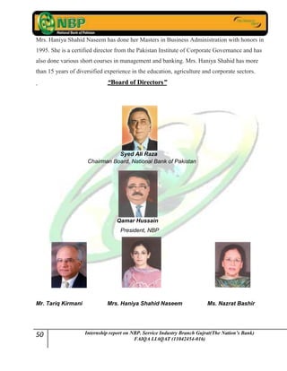 50 Internship report on NBP. Service Industry Branch Gujrat(The Nation’s Bank)
FAIQA LIAQAT (11042454-016)
Mrs. Haniya Shahid Naseem has done her Masters in Business Administration with honors in
1995. She is a certified director from the Pakistan Institute of Corporate Governance and has
also done various short courses in management and banking. Mrs. Haniya Shahid has more
than 15 years of diversified experience in the education, agriculture and corporate sectors.
““BBooaarrdd ooff DDiirreeccttoorrss””
Syed Ali Raza
Chairman Board, National Bank of Pakistan
Qamar Hussain
President, NBP
Mr. Tariq Kirmani Mrs. Haniya Shahid Naseem Ms. Nazrat Bashir
 