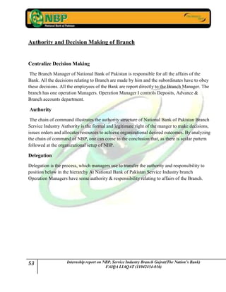 53 Internship report on NBP. Service Industry Branch Gujrat(The Nation’s Bank)
FAIQA LIAQAT (11042454-016)
Authority and Decision Making of Branch
Centralize Decision Making
The Branch Manager of National Bank of Pakistan is responsible for all the affairs of the
Bank. All the decisions relating to Branch are made by him and the subordinates have to obey
these decisions. All the employees of the Bank are report directly to the Branch Manager. The
branch has one operation Managers. Operation Manager I controls Deposits, Advance &
Branch accounts department.
Authority
The chain of command illustrates the authority structure of National Bank of Pakistan Branch
Service Industry Authority is the formal and legitimate right of the manger to make decisions,
issues orders and allocates resources to achieve organizational desired outcomes. By analyzing
the chain of command of NBP, one can come to the conclusion that, as there is scalar pattern
followed at the organizational setup of NBP.
Delegation
Delegation is the process, which managers use to transfer the authority and responsibility to
position below in the hierarchy At National Bank of Pakistan Service Industry branch
Operation Managers have some authority & responsibility relating to affairs of the Branch.
 