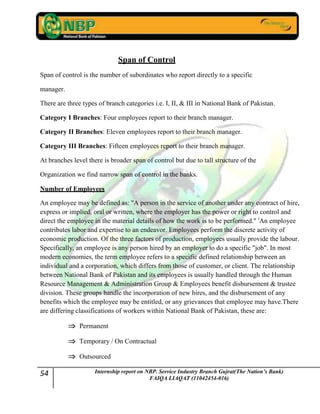 54 Internship report on NBP. Service Industry Branch Gujrat(The Nation’s Bank)
FAIQA LIAQAT (11042454-016)
Span of Control
Span of control is the number of subordinates who report directly to a specific
manager.
There are three types of branch categories i.e. I, II, & III in National Bank of Pakistan.
Category I Branches: Four employees report to their branch manager.
Category II Branches: Eleven employees report to their branch manager.
Category III Branches: Fifteen employees report to their branch manager.
At branches level there is broader span of control but due to tall structure of the
Organization we find narrow span of control in the banks.
Number of Employees
An employee may be defined as: "A person in the service of another under any contract of hire,
express or implied, oral or written, where the employer has the power or right to control and
direct the employee in the material details of how the work is to be performed." i
An employee
contributes labor and expertise to an endeavor. Employees perform the discrete activity of
economic production. Of the three factors of production, employees usually provide the labour.
Specifically, an employee is any person hired by an employer to do a specific "job". In most
modern economies, the term employee refers to a specific defined relationship between an
individual and a corporation, which differs from those of customer, or client. The relationship
between National Bank of Pakistan and its employees is usually handled through the Human
Resource Management & Administration Group & Employees benefit disbursement & trustee
division. These groups handle the incorporation of new hires, and the disbursement of any
benefits which the employee may be entitled, or any grievances that employee may have.There
are differing classifications of workers within National Bank of Pakistan, these are:
Permanent
Temporary / On Contractual
Outsourced
 