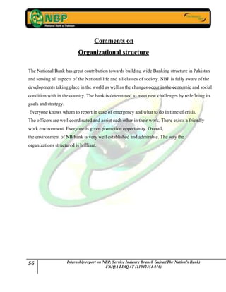 56 Internship report on NBP. Service Industry Branch Gujrat(The Nation’s Bank)
FAIQA LIAQAT (11042454-016)
CCoommmmeennttss oonn
OOrrggaanniizzaattiioonnaall ssttrruuccttuurree
The National Bank has great contribution towards building wide Banking structure in Pakistan
and serving all aspects of the National life and all classes of society. NBP is fully aware of the
developments taking place in the world as well as the changes occur in the economic and social
condition with in the country. The bank is determined to meet new challenges by redefining its
goals and strategy.
Everyone knows whom to report in case of emergency and what to do in time of crisis.
The officers are well coordinated and assist each other in their work. There exists a friendly
work environment. Everyone is given promotion opportunity. Overall,
the environment of NB bank is very well established and admirable. The way the
organizations structured is brilliant.
 