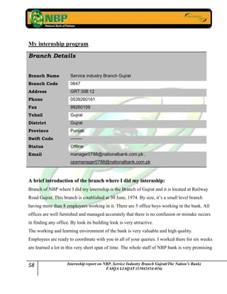 58 Internship report on NBP. Service Industry Branch Gujrat(The Nation’s Bank)
FAIQA LIAQAT (11042454-016)
My internship program
Branch Details
Branch Name Service industry Branch Gujrat
Branch Code 0647
Address GRT:SIB:12
Phone 0539260161
Fax 99260159
Tehsil Gujrat
District Gujrat
Province Punjab
Swift Code --------
Status Offline
Email manager0788@nationalbank.com.pk ,
opsmanager0788@nationalbank.com.pk
AA bbrriieeff iinnttrroodduuccttiioonn ooff tthhee bbrraanncchh wwhheerree II ddiidd mmyy iinntteerrnnsshhiipp::
Branch of NBP where I did my internship is the Branch of Gujrat and it is located at Railway
Road Gujrat. This branch is established at 30 June, 1974. By size, it‟s a small level branch
having more than 8 employees working in it. There are 5 office boys working in the bank. All
offices are well furnished and managed accurately that there is no confusion or mistake occurs
in finding any office. By look its building look is very attractive.
The working and learning environment of the bank is very valuable and high quality.
Employees are ready to coordinate with you in all of your queries. I worked there for six weeks
are learned a lot in this very short span of time. The whole staff of NBP bank is very promising
 