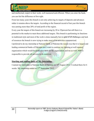 59 Internship report on NBP. Service Industry Branch Gujrat(The Nation’s Bank)
FAIQA LIAQAT (11042454-016)
and intellectual, expert in their work, well mannered and efficient. When you enter the bank,
you can feel the difference at first sight.
From last many years this branch is not only achieving its targets of deposits and advances
rather it remains above the targets. According to the financial record of last year this branch
was earning more than 20% of total profit of the region.
Every year the targets of this branch are increasing by 20 to 25percent but still there is a
potential in the market to meet these additional targets. This branch is performing its functions
in traditional style and most of the work is done manually but in spite of all challenges and lack
of resources the branch is now trying to make most of its activities computerized.
I preferred to do my internship at National Bank of Pakistan the reason was that it is largest and
leading commercial banks of Pakistan and I want to continue my learning at well reputed
organization which would be productive both for the organization and me as well. NBP is
responsible to provide all services to its customer.
Starting and ending dates of My Internship:
I started my internship in National Bank of Pakistan on 10th
August 2012. I worked there for 6
weeks. My internship ended on 27th
September 2012.
 