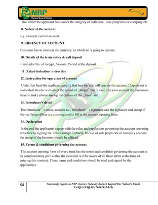 64 Internship report on NBP. Service Industry Branch Gujrat(The Nation’s Bank)
FAIQA LIAQAT (11042454-016)
That either the applicant falls under the category of individual, sole proprietor or company etc.
8. Nature of the account
e.g. example current account.
9. URRENCY OF ACCOUNT
Customer has to mention the currency, in which he is going to operate.
10. Details of the term notice & call deposit
It includes No. of receipt, Amount, Period of the deposit.
11. Zakat deduction instruction
12. Instruction for operation of account
Under this head the applicant specify that how he/ she will operate the account. If applicant is
individual then he will select the option of „Single‟ but in case of a joint account the customers
have to make choice among the options of the „Joint‟ and .
13. Introducer’s detail
The introducer’s name, account no., introducer’s signature and the signature and stamp of
the verifying officer are also required to fill in the account opening form.
14. Declaration
In the end the applicant(s) agree with the rules and regulations governing the account operating
activities by signing the Relationship Contracts. In case of sole proprietor or company account
the stamp of the business should be affixed.
15. Terms & conditions governing the account
The account opening form of every bank has the terms and condition governing the account as
its complementary part so that the customer will be aware of all these terms at the time of
entering this contract. These terms and conditions should be read and signed by the
applicant(s).
 