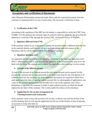 65 Internship report on NBP. Service Industry Branch Gujrat(The Nation’s Bank)
FAIQA LIAQAT (11042454-016)
Acceptance and verification of documents
After filling the Relationship contract the bank officer asks the required documents from the
customer as mentioned above in case of each entity. The necessary verification is done.
1. Verification of the CNIC
According to the regulation of the SBP now the banker is responsible to verify the CNIC from
NADRA. For this purpose the customer signs an authority letter by which he/ she gives him the
authority to verify the CNIC through the on-line CNIC verification service of NADRA.
2. Signature different from CNIC
If the customer wishes to use a signature to operate his account which is different from the one
on his national identity card, then he will give an Undertaking under the witness of the
Introducer, that he will be responsible for this change of signature.
3. Signature specimen card
An important and foremost thing to be signed by a customer is the Signature Specimen Card
(SSC). Afterward this card is used to match the signature of the customer every time he or she
deals with the bank. The original card is sent to the head office after scanning it to the system.
4. Account of the illiterate person
In case of the account of an illiterate person the only photo account can be opened. In this
account the customer has to come personally to the bank every time he/ she will deposit to or
withdraw from his/ her accounts. So, some additional documents are required to obtain from
such applicant at the time of opening a photo account like two photographs of applicant(s), one
is put on the account opening form and the other one is out on the signature card. Also a
declaration is signed by the customer in order to open a photo account, on which the thumb
impression are taken of the customer. This is done under the witness of the introducer.
5. Application for the on-line arrangement for
Clearing/transfer/cash transaction
If the customer wants to have the account to be on-line, so that he can avail the facility of the
on-line banking, then he will sign the application for the use of this facility at time of opening
an account or at any time later on.
 