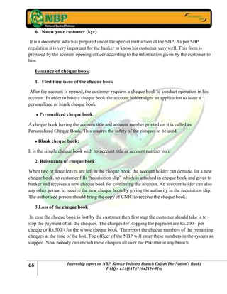66 Internship report on NBP. Service Industry Branch Gujrat(The Nation’s Bank)
FAIQA LIAQAT (11042454-016)
6. Know your customer (kyc)
It is a document which is prepared under the special instruction of the SBP. As per SBP
regulation it is very important for the banker to know his customer very well. This form is
prepared by the account opening officer according to the information given by the customer to
him.
Issuance of cheque book:
1. First time issue of the cheque book
After the account is opened, the customer requires a cheque book to conduct operation in his
account. In order to have a cheque book the account holder signs an application to issue a
personalized or blank cheque book.
Personalized cheque book:
A cheque book having the account title and account number printed on it is called as
Personalized Cheque Book. This assures the safety of the cheques to be used.
Blank cheque book:
It is the simple cheque book with no account title or account number on it
2. Reissuance of cheque book
When two or three leaves are left in the cheque book, the account holder can demand for a new
cheque book, so customer fills “requisition slip” which is attached in cheque book and gives to
banker and receives a new cheque book for continuing the account. An account holder can also
any other person to receive the new cheque book by giving the authority in the requisition slip.
The authorized person should bring the copy of CNIC to receive the cheque book.
3.Loss of the cheque book
In case the cheque book is lost by the customer then first step the customer should take is to
stop the payment of all the cheques. The charges for stopping the payment are Rs.200/- per
cheque or Rs.500/- for the whole cheque book. The report the cheque numbers of the remaining
cheques at the time of the lost. The officer of the NBP will enter these numbers in the system as
stopped. Now nobody can encash these cheques all over the Pakistan at any branch.
 