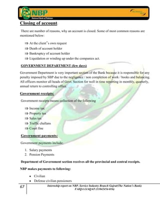 67 Internship report on NBP. Service Industry Branch Gujrat(The Nation’s Bank)
FAIQA LIAQAT (11042454-016)
Closing of account:
There are number of reasons, why an account is closed. Some of most common reasons are
mentioned below:
At the client‟s own request
Death of account holder
Bankruptcy of account holder
Liquidation or winding up under the companies act.
GOVERNMENT DEPARTMENT (few days)
Government Department is very important section of the Bank because it is responsible for any
penalty imposed by SBP due to the negligence / non completion of work / books and balancing.
All officers monitor all heads of Govt. Section for well in time reporting in monthly, quarterly,
annual return to controlling office.
Government receipts:
Government receipts means collection of the following
Income tax
Property tax
Sales tax
Traffic challans
Court fine
Government payments:
Government payments include;
1. Salary payments
2. Pension Payments
Department of Government section receives all the provincial and central receipts.
NBP makes payments to following:
Civilian
Defense civilian pensioners
 