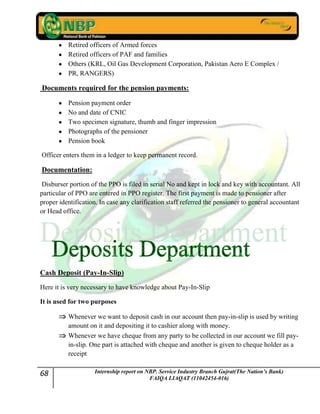 68 Internship report on NBP. Service Industry Branch Gujrat(The Nation’s Bank)
FAIQA LIAQAT (11042454-016)
Retired officers of Armed forces
Retired officers of PAF and families
Others (KRL, Oil Gas Development Corporation, Pakistan Aero E Complex /
PR, RANGERS)
Documents required for the pension payments:
Pension payment order
No and date of CNIC
Two specimen signature, thumb and finger impression
Photographs of the pensioner
Pension book
Officer enters them in a ledger to keep permanent record.
Documentation:
Disburser portion of the PPO is filed in serial No and kept in lock and key with accountant. All
particular of PPO are entered in PPO register. The first payment is made to pensioner after
proper identification. In case any clarification staff referred the pensioner to general accountant
or Head office.
Cash Deposit (Pay-In-Slip)
Here it is very necessary to have knowledge about Pay-In-Slip
It is used for two purposes
Whenever we want to deposit cash in our account then pay-in-slip is used by writing
amount on it and depositing it to cashier along with money.
Whenever we have cheque from any party to be collected in our account we fill pay-
in-slip. One part is attached with cheque and another is given to cheque holder as a
receipt
 