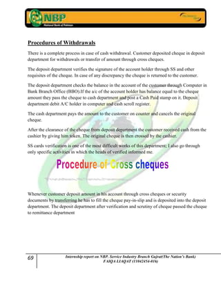 69 Internship report on NBP. Service Industry Branch Gujrat(The Nation’s Bank)
FAIQA LIAQAT (11042454-016)
Procedures of Withdrawals
There is a complete process in case of cash withdrawal. Customer deposited cheque in deposit
department for withdrawals or transfer of amount through cross cheques.
The deposit department verifies the signature of the account holder through SS and other
requisites of the cheque. In case of any discrepancy the cheque is returned to the customer.
The deposit department checks the balance in the account of the customer through Computer in
Bank Branch Office (BBO).If the a/c of the account holder has balance equal to the cheque
amount they pass the cheque to cash department and post a Cash Paid stamp on it. Deposit
department debit A/C holder in computer and cash scroll register.
The cash department pays the amount to the customer on counter and cancels the original
cheque.
After the clearance of the cheque from deposit department the customer received cash from the
cashier by giving him token. The original cheque is then crossed by the cashier.
SS cards verification is one of the most difficult works of this department; I also go through
only specific activities in which the heads of verified informed me.
Whenever customer deposit amount in his account through cross cheques or security
documents by transferring he has to fill the cheque pay-in-slip and is deposited into the deposit
department. The deposit department after verification and scrutiny of cheque passed the cheque
to remittance department
 