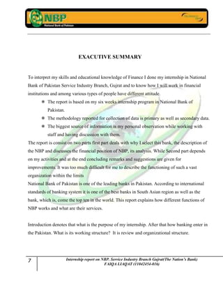 7 Internship report on NBP. Service Industry Branch Gujrat(The Nation’s Bank)
FAIQA LIAQAT (11042454-016)
EXACUTIVE SUMMARY
To interpret my skills and educational knowledge of Finance I done my internship in National
Bank of Pakistan Service Industry Branch, Gujrat and to know how I will work in financial
institutions and among various types of people have different attitude.
 The report is based on my six weeks internship program in National Bank of
Pakistan.
 The methodology reported for collection of data is primary as well as secondary data.
 The biggest source of information is my personal observation while working with
staff and having discussion with them.
The report is consist on two parts first part deals with why I select this bank, the description of
the NBP and discusses the financial position of NBP, its analysis. While Second part depends
on my activities and at the end concluding remarks and suggestions are given for
improvements. It was too much difficult for me to describe the functioning of such a vast
organization within the limits
National Bank of Pakistan is one of the leading banks in Pakistan. According to international
standards of banking system it is one of the best banks in South Asian region as well as the
bank, which is, come the top ten in the world. This report explains how different functions of
NBP works and what are their services.
Introduction denotes that what is the purpose of my internship. After that how banking enter in
the Pakistan. What is its working structure? It is review and organizational structure.
 