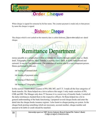 70 Internship report on NBP. Service Industry Branch Gujrat(The Nation’s Bank)
FAIQA LIAQAT (11042454-016)
When cheque is signed for someone by his/her name. The counter payment is made only to that person
by name the cheque is signed.
The cheque which is not cashed on the maturity date is called dishonor. This is also called out -dated
cheque.
money payable at a certain place within or outside the country through various way i.e. Bank
draft, Telegraphic Transfer, Mail Transfer, Coupons, Govt. Draft. It works both inward and
outward. It was my first department. The controller of section who is a very competent person.
Duties performed by him are;
Issuing of demand draft
Issuing of payment order
Issuing of Mail transfer
Issuing of Telegraphic transfer
In this section I learnt about issuance of PO, DD, MT, and T.T. I made all the four categories of
funds transfer. Sir. Rana helped me a lot to achieve this target. I only made vouchers of PO,
CDR and DD. The Manger only does TT because it is a secret way of transfer funds. I sorted all
the daily remittances; handed them to the respective officers. Sir Rana helped me a lot in
general understanding of the bank functioning. I prepared several cheque books and enter the
detail into the cheque books issuance register. I also learnt to cheque posting on system. In the
cheque book posting something which are necessary, account number, cheque number and
amount to be debit or credit should be matched.
 