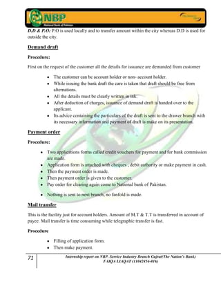 71 Internship report on NBP. Service Industry Branch Gujrat(The Nation’s Bank)
FAIQA LIAQAT (11042454-016)
D.D & P.O: P.O is used locally and to transfer amount within the city whereas D.D is used for
outside the city.
Demand draft
Procedure:
First on the request of the customer all the details for issuance are demanded from customer
The customer can be account holder or non- account holder.
While issuing the bank draft the care is taken that draft should be free from
alternations.
All the details must be clearly written in ink.
After deduction of charges, issuance of demand draft is handed over to the
applicant.
Its advice containing the particulars of the draft is sent to the drawer branch with
its necessary information and payment of draft is make on its presentation.
Payment order
Procedure:
Two applications forms called credit vouchers for payment and for bank commission
are made.
Application form is attached with cheques , debit authority or make payment in cash.
Then the payment order is made.
Then payment order is given to the customer.
Pay order for clearing again come to National bank of Pakistan.
Nothing is sent to next branch, no fanfold is made.
Mail transfer
This is the facility just for account holders. Amount of M.T & T.T is transferred in account of
payee. Mail transfer is time consuming while telegraphic transfer is fast.
Procedure
Filling of application form.
Then make payment.
 