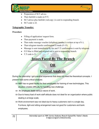 72 Internship report on NBP. Service Industry Branch Gujrat(The Nation’s Bank)
FAIQA LIAQAT (11042454-016)
Preparation of M.T advice.
Then fanfold is made on F15.
M.T advice plus fanfold ( red copy ) is sent to responding branch.
M.T code is 22.
Telegraphic Transfer:
Procedure
Filling of application/ request form.
Then payment is made.
Then make massage voucher (telephone number is written at top of it ).
Then telegram transfer confirmation is made (F-15).
Massage is sent immediately by fax and T.T confirmation is sent by telegram.
F15 blue is filled and original red is sent to responding branch.
T.T code is 21.
Issues Faced By The Branch
OR
Critical Analysis
During the internship I got practical experience that does not meet the theoretical concepts. I
present here some critical analysis:
NBP has no great facility for their employees for training of new technologies. This
situation creates difficulty for handling new challenge.
An employee deals various nature of work.
Due to heavy load of work staff attitude does not ideal for an organization where public
dealing is at large scale.
Work environment was not ideal due to heavy customers visit in a single day.
Furniture, light and sitting arrangement was not good for customers and bank
employees.
 