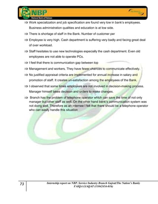 73 Internship report on NBP. Service Industry Branch Gujrat(The Nation’s Bank)
FAIQA LIAQAT (11042454-016)
Work specialization and job specification are found very low in bank’s employees.
Business administration qualities and education is at low side.
There is shortage of staff in the Bank. Number of customer per
Employee is very high. Cash department is suffering very badly and facing great deal
of over workload.
Staff hesitates to use new technologies especially the cash department. Even old
employees are not able to operate PCs.
I feel that there is communication gap between top
Management and workers. They have fewer chances to communicate effectively.
No justified appraisal criteria are implemented for annual increase in salary and
promotion of staff. It creates un-satisfaction among the employees of the Bank.
I observed that some times employees are not involved in decision-making process.
Manager himself takes decision and orders to make changes.
Branch has the problem of telephone operator which can save the time of not only
manager but other staff as well. On the other hand bank’s communication system was
not doing well. Therefore as an internee I felt that there should be a telephone operator
who can easily handle this situation
 