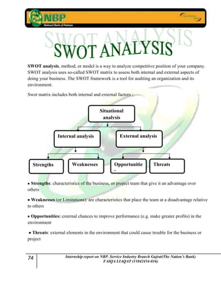 74 Internship report on NBP. Service Industry Branch Gujrat(The Nation’s Bank)
FAIQA LIAQAT (11042454-016)
SWOT analysis, method, or model is a way to analyze competitive position of your company.
SWOT analysis uses so-called SWOT matrix to assess both internal and external aspects of
doing your business. The SWOT framework is a tool for auditing an organization and its
environment.
Swot matrix includes both internal and external factors ;
Strengths: characteristics of the business, or project team that give it an advantage over
others
Weaknesses (or Limitations): are characteristics that place the team at a disadvantage relative
to others
Opportunities: external chances to improve performance (e.g. make greater profits) in the
environment
Threats: external elements in the environment that could cause trouble for the business or
project
Situational
analysis
Internal analysis External analysis
Opportunitie
s
WeaknessesStrengths Threats
 