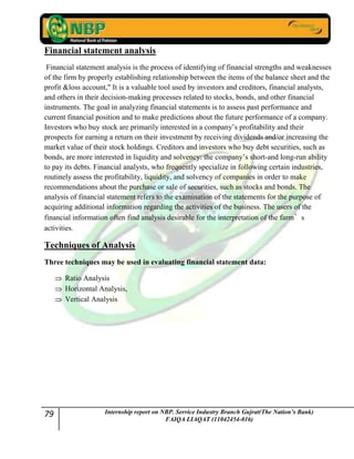 79 Internship report on NBP. Service Industry Branch Gujrat(The Nation’s Bank)
FAIQA LIAQAT (11042454-016)
Financial statement analysis
Financial statement analysis is the process of identifying of financial strengths and weaknesses
of the firm by properly establishing relationship between the items of the balance sheet and the
profit &loss account," It is a valuable tool used by investors and creditors, financial analysts,
and others in their decision-making processes related to stocks, bonds, and other financial
instruments. The goal in analyzing financial statements is to assess past performance and
current financial position and to make predictions about the future performance of a company.
Investors who buy stock are primarily interested in a company‟s profitability and their
prospects for earning a return on their investment by receiving dividends and/or increasing the
market value of their stock holdings. Creditors and investors who buy debt securities, such as
bonds, are more interested in liquidity and solvency: the company‟s short-and long-run ability
to pay its debts. Financial analysts, who frequently specialize in following certain industries,
routinely assess the profitability, liquidity, and solvency of companies in order to make
recommendations about the purchase or sale of securities, such as stocks and bonds. The
analysis of financial statement refers to the examination of the statements for the purpose of
acquiring additional information regarding the activities of the business. The users of the
financial information often find analysis desirable for the interpretation of the farm’s
activities.
Techniques of Analysis
Three techniques may be used in evaluating financial statement data:
Ratio Analysis
Horizontal Analysis,
Vertical Analysis
 