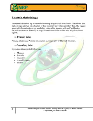 8 Internship report on NBP. Service Industry Branch Gujrat(The Nation’s Bank)
FAIQA LIAQAT (11042454-016)
Research Methodology:
The report is based on my two months internship program in National Bank of Pakistan. The
methodology reported for collection of data is primary as well as secondary data. The biggest
source of information is my personal observation while working with staff and having
discussion with them. Formally arranged interviews and discussions also helped me in this
regards.
Primary data:
Primary data include Personal observation and Interviews of The Staff Members.
Secondary data:
Secondary data consist of followings.
Manuals
Journals
magazines
Annual Reports
Internet
 