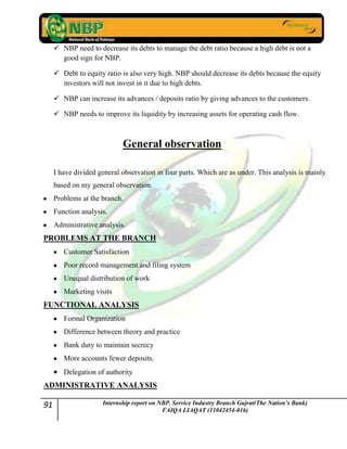 91 Internship report on NBP. Service Industry Branch Gujrat(The Nation’s Bank)
FAIQA LIAQAT (11042454-016)
 NBP need to decrease its debts to manage the debt ratio because a high debt is not a
good sign for NBP.
 Debt to equity ratio is also very high. NBP should decrease its debts because the equity
investors will not invest in it due to high debts.
 NBP can increase its advances / deposits ratio by giving advances to the customers.
 NBP needs to improve its liquidity by increasing assets for operating cash flow.
General observation
I have divided general observation in four parts. Which are as under. This analysis is mainly
based on my general observation.
Problems at the branch.
Function analysis.
Administrative analysis.
PROBLEMS AT THE BRANCH
Customer Satisfaction
Poor record management and filing system
Unequal distribution of work
Marketing visits
FUNCTIONAL ANALYSIS
Formal Organization
Difference between theory and practice
Bank duty to maintain secrecy
More accounts fewer deposits.
Delegation of authority
ADMINISTRATIVE ANALYSIS
 