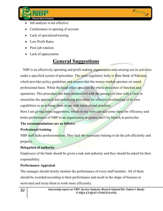 92 Internship report on NBP. Service Industry Branch Gujrat(The Nation’s Bank)
FAIQA LIAQAT (11042454-016)
Job analysis is not effective
Carelessness in opening of account
Lack of specialized training
Low Profit Rates
Poor job rotation.
Lack of appreciation
General Suggestions
NBP is an effectively operating and profit making organization and carrying out its activities
under a specified system of procedure. The main regulatory body is State Bank of Pakistan,
which provides policy guidelines and ensures that the money market operates on sound
professional basis. While the head office specifies the whole procedure of function and
operations. This procedure has been modernized with the passage of time with a view to
streamline the approach and underlying procedure for effective overhauling of its own
capabilities so as to bring them at par with international practices.
Here I am giving some suggestions, which in my view can add some input for efficiency and
better performance of NBP as an organization in genera and City branch in particular.
The recommendations are as follows:
Professional training
NBP staff lacks professionalism. They lack the necessary training to do the job efficiently and
properly.
Delegation of authority
Employees of the bank should be given a task and authority and they should be asked for their
responsibility.
Performance Appraisal
The manager should strictly monitor the performance of every staff member. All of them
should be awarded according to their performance and result in the shape of bonuses to
motivated and incite them to work more efficiently.
 