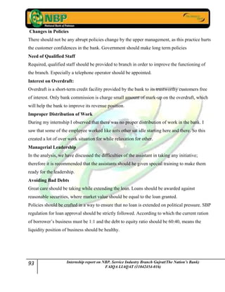 93 Internship report on NBP. Service Industry Branch Gujrat(The Nation’s Bank)
FAIQA LIAQAT (11042454-016)
Changes in Policies
There should not be any abrupt policies change by the upper management, as this practice hurts
the customer confidences in the bank. Government should make long term policies
Need of Qualified Staff
Required, qualified staff should be provided to branch in order to improve the functioning of
the branch. Especially a telephone operator should be appointed.
Interest on Overdraft:
Overdraft is a short-term credit facility provided by the bank to its trustworthy customers free
of interest. Only bank commission is charge small amount of mark-up on the overdraft, which
will help the bank to improve its revenue position.
Improper Distribution of Work
During my internship I observed that there was no proper distribution of work in the bank. I
saw that some of the employee worked like ants other sat idle starting here and there. So this
created a lot of over work situation for while relaxation for other.
Managerial Leadership
In the analysis, we have discussed the difficulties of the assistant in taking any initiative;
therefore it is recommended that the assistants should he given special training to make them
ready for the leadership.
Avoiding Bad Debts
Great care should be taking while extending the loan. Loans should be awarded against
reasonable securities, where market value should be equal to the loan granted.
Policies should be crafted in a way to ensure that no loan is extended on political pressure. SBP
regulation for loan approval should be strictly followed. According to which the current ration
of borrower‟s business must be 1:1 and the debt to equity ratio should be 60:40, means the
liquidity position of business should be healthy.
 