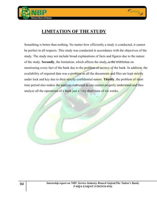 94 Internship report on NBP. Service Industry Branch Gujrat(The Nation’s Bank)
FAIQA LIAQAT (11042454-016)
LIMITATION OF THE STUDY
Something is better than nothing. No matter how efficiently a study is conducted, it cannot
be perfect in all respects. This study was conducted in accordance with the objectives of the
study. The study may not include broad explanations of facts and figures due to the nature
of the study. Secondly, the limitation, which affects the study, is the restriction on
mentioning every fact of the bank due to the problem of secrecy of the bank. In addition, the
availability of required data was a problem as all the documents and files are kept strictly
under lock and key due to their strictly confidential nature. Thirdly, the problem of short
time period also makes the analysis restricted as one cannot properly understand and thus
analyze all the operations of a bank just a very short time of six weeks.
 