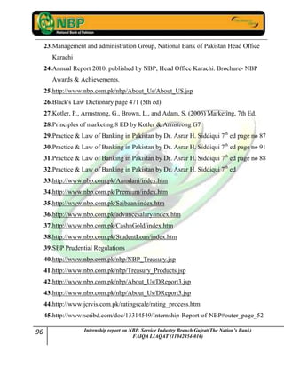 96 Internship report on NBP. Service Industry Branch Gujrat(The Nation’s Bank)
FAIQA LIAQAT (11042454-016)
23.Management and administration Group, National Bank of Pakistan Head Office
Karachi
24.Annual Report 2010, published by NBP, Head Office Karachi. Brochure- NBP
Awards & Achievements.
25.http://www.nbp.com.pk/nbp/About_Us/About_US.jsp
26.Black's Law Dictionary page 471 (5th ed)
27.Kotler, P., Armstrong, G., Brown, L., and Adam, S. (2006) Marketing, 7th Ed.
28.Principles of marketing 8 ED by Kotler & Armstrong G7
29.Practice & Law of Banking in Pakistan by Dr. Asrar H. Siddiqui 7th
ed page no 87
30.Practice & Law of Banking in Pakistan by Dr. Asrar H. Siddiqui 7th
ed page no 91
31.Practice & Law of Banking in Pakistan by Dr. Asrar H. Siddiqui 7th
ed page no 88
32.Practice & Law of Banking in Pakistan by Dr. Asrar H. Siddiqui 7th
ed
33.http://www.nbp.com.pk/Aamdani/index.htm
34.http://www.nbp.com.pk/Premium/index.htm
35.http://www.nbp.com.pk/Saibaan/index.htm
36.http://www.nbp.com.pk/advancesalary/index.htm
37.http://www.nbp.com.pk/CashnGold/index.htm
38.http://www.nbp.com.pk/StudentLoan/index.htm
39.SBP Prudential Regulations
40.http://www.nbp.com.pk/nbp/NBP_Treasury.jsp
41.http://www.nbp.com.pk/nbp/Treasury_Products.jsp
42.http://www.nbp.com.pk/nbp/About_Us/DReport3.jsp
43.http://www.nbp.com.pk/nbp/About_Us/DReport3.jsp
44.http://www.jcrvis.com.pk/ratingscale/rating_process.htm
45.http://www.scribd.com/doc/13314549/Internship-Report-of-NBP#outer_page_52
 