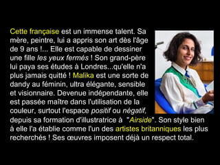 Cette française est un immense talent. Sa
mère, peintre, lui a appris son art dès l'âge
de 9 ans !... Elle est capable de dessiner
une fille les yeux fermés ! Son grand-père
lui paya ses études à Londres...qu'elle n'a
plus jamais quitté ! Malika est une sorte de
dandy au féminin, ultra élégante, sensible
et visionnaire. Devenue indépendante, elle
est passée maître dans l'utilisation de la
couleur, surtout l'espace positif ou négatif,
depuis sa formation d'illustratrice à "Airside". Son style bien
à elle l'a établie comme l'un des artistes britanniques les plus
recherchés ! Ses œuvres imposent déjà un respect total.
 