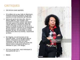  Une lecture assez agréable.
 Si le début est un peu fade et déprimant,
l'histoire prend de l'ampleur au gré des
souvenirs et des réflexions de l'héroïne.
 Selma est partie de chez elle, dans le
désert algérien, pour étudier, puis
travailler et envoyer comme une bonne
fille son salaire à sa famille. Mais elle
n'était déjà plus vraiment là avant de
partir, le monde où elle est née ne lui a
jamais vraiment convenu et un évènement
de son enfance, que son esprit a oublié
pendant 50 ans, va contribuer à creuser
l'écart entre elle et sa famille, notamment
sa mère.
 De l'Algérie, on voit les bons et les
mauvais côtés : la vie des gens dans le
désert, l'évocation du monde macho-
musulman, mais ce sont les mets
culinaires en fin de roman qui m'ont fait
rêvé et salivé (j'essaierai de faire un
mkhalaa un jour, c'est obligé).
 Un livre un peu lent, mais intéressant à
tous points de vue :)
 Babelio
 