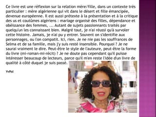 Ce livre est une réflexion sur la relation mère/fille, dans un contexte très
particulier : mère algérienne qui vit dans le désert et fille émancipée,
devenue européenne. Il est aussi prétexte à la présentation et à la critique
des us et coutûmes algériens : mariage organisé des filles, dépendance et
obéissance des femmes, ... Autant de sujets passionnants traités par
quelqu'un les connaissant bien. Malgré tout, je n'ai réussi qu'à survoler
cette histoire. Jamais, je n'ai pu y entrer. Souvent on s'identifie aux
personnages, ou l'on compatit. Ici, rien. Je ne nie pas les souffrances de
Selma et de sa famille, mais j'y suis resté insensible. Pourquoi ? Je ne
saurai vraiment le dire. Peut-être le style de l'auteure, peut-être la forme
du livre (mi-roman-mi-récit) ? Je ne doute pas cependant qu'il puisse
intéresser beaucoup de lecteurs, parce qu'il m'en reste l'idée d'un livre de
qualité à côté duquel je suis passé.
YvPol
 