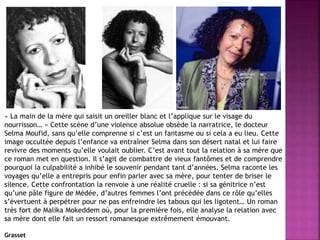 « La main de la mère qui saisit un oreiller blanc et l’applique sur le visage du
nourrisson… » Cette scène d’une violence absolue obsède la narratrice, le docteur
Selma Moufid, sans qu’elle comprenne si c’est un fantasme ou si cela a eu lieu. Cette
image occultée depuis l’enfance va entraîner Selma dans son désert natal et lui faire
revivre des moments qu’elle voulait oublier. C’est avant tout la relation à sa mère que
ce roman met en question. Il s’agit de combattre de vieux fantômes et de comprendre
pourquoi la culpabilité a inhibé le souvenir pendant tant d’années. Selma raconte les
voyages qu’elle a entrepris pour enfin parler avec sa mère, pour tenter de briser le
silence. Cette confrontation la renvoie à une réalité cruelle : si sa génitrice n’est
qu’une pâle figure de Médée, d’autres femmes l’ont précédée dans ce rôle qu’elles
s’évertuent à perpétrer pour ne pas enfreindre les tabous qui les ligotent… Un roman
très fort de Malika Mokeddem où, pour la première fois, elle analyse la relation avec
sa mère dont elle fait un ressort romanesque extrêmement émouvant.
Grasset
 