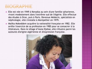  Elle est née en 1949 à Kenadsa au sein d'une famille saharienne,
vivant modestement dans l'extrême sud de l'Algérie. Elle effectue
des études à Oran, puis à Paris. Devenue Médecin, spécialiste en
néphrologie, elle s'installe à Montpellier en 1979.
 Malika Mokeddem acquière la nationalité française en 1982. Elle
arrête l'exercice de sa profession en 1985 pour se consacrer à la
littérature. Dans le sillage d’Assia Djebar, elle s'illustre parmi les
auteures d'origine algérienne et d'expression française.
 