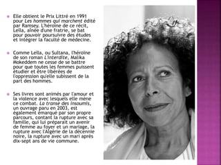  Elle obtient le Prix Littré en 1991
pour Les hommes qui marchent édité
par Ramsey. L'héroïne de ce récit,
Leïla, aînée d'une fratrie, se bat
pour pouvoir poursuivre des études
et intégrer la faculté de médecine.
 Comme Leïla, ou Sultana, l'héroïne
de son roman L'interdite, Malika
Mokeddem ne cesse de se battre
pour que toutes les femmes puissent
étudier et être libérées de
l'oppression qu'elle subissent de la
part des hommes.
 Ses livres sont animés par l'amour et
la violence avec lesquels elle mène
ce combat. La transe des insoumis,
un ouvrage paru en 2003, est
également émarqué par son propre
parcours, contant la rupture avec sa
famille, qui lui préparait un avenir
de femme au foyer et un mariage, la
rupture avec l'Algérie de la décennie
noire, la rupture avec un mari après
dix-sept ans de vie commune.
 