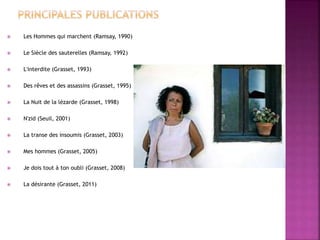  Les Hommes qui marchent (Ramsay, 1990)
 Le Siècle des sauterelles (Ramsay, 1992)
 L'interdite (Grasset, 1993)
 Des rêves et des assassins (Grasset, 1995)
 La Nuit de la lézarde (Grasset, 1998)
 N'zid (Seuil, 2001)
 La transe des insoumis (Grasset, 2003)
 Mes hommes (Grasset, 2005)
 Je dois tout à ton oubli (Grasset, 2008)
 La désirante (Grasset, 2011)
 