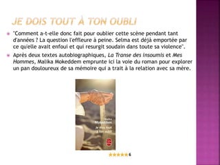  "Comment a-t-elle donc fait pour oublier cette scène pendant tant
d'années ? La question l'effleure à peine. Selma est déjà emportée par
ce qu'elle avait enfoui et qui resurgit soudain dans toute sa violence".
 Après deux textes autobiographiques, La Transe des insoumis et Mes
Hommes, Malika Mokeddem emprunte ici la voie du roman pour explorer
un pan douloureux de sa mémoire qui a trait à la relation avec sa mère.
 