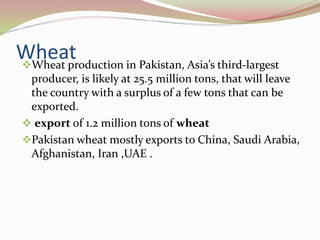 WheatWheat production in Pakistan, Asia’s third-largest
producer, is likely at 25.5 million tons, that will leave
the country with a surplus of a few tons that can be
exported.
 export of 1.2 million tons of wheat
Pakistan wheat mostly exports to China, Saudi Arabia,
Afghanistan, Iran ,UAE .
 