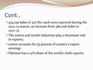 Cont..
474,091 bales of 470 lbs. each were exported during the
2014–15 season, an increase from 382,006 bales in
2012–13.
The cotton and textile industries play a dominant role
in exports;
cotton accounts for 55 percent of country's export
earnings
Pakistan has a 14% share of the world's cloth exports.
 