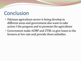 Conclusion
 Pakistan agriculture sector is being develop in
different areas and government also want to take
action I the progress and to promote the agriculture
 Government make ADBP and ZTBL to give loans to the
farmers at low rate and provide them subsidies
 