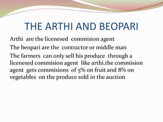 THE ARTHI AND BEOPARI
Arthi are the licenesed commision agent
The beopari are the contractor or middle man
The farmers can only sell his produce through a
licenesed commision agent like arthi.the commision
agent gets commisions of 5% on fruit and 8% on
vegetables on the produce sold in the auction
 