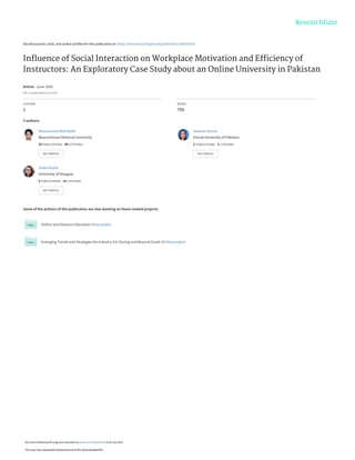See discussions, stats, and author profiles for this publication at: https://www.researchgate.net/publication/342643526
Inﬂuence of Social Interaction on Workplace Motivation and Efﬁciency of
Instructors: An Exploratory Case Study about an Online University in Pakistan
Article · June 2020
DOI: 10.36261/ijdeel.v5i2.1039
CITATION
1
READS
750
3 authors:
Some of the authors of this publication are also working on these related projects:
Online and Distance Education View project
Emerging Trends and Strategies for Industry 4.0: During and Beyond Covid-19 View project
Muhammad Abid Malik
Beaconhouse National University
25 PUBLICATIONS   49 CITATIONS   
SEE PROFILE
Sameen Azmat
Virtual University of Pakistan
2 PUBLICATIONS   3 CITATIONS   
SEE PROFILE
Sadia Bashir
University of Glasgow
5 PUBLICATIONS   14 CITATIONS   
SEE PROFILE
All content following this page was uploaded by Muhammad Abid Malik on 02 July 2020.
The user has requested enhancement of the downloaded file.
 